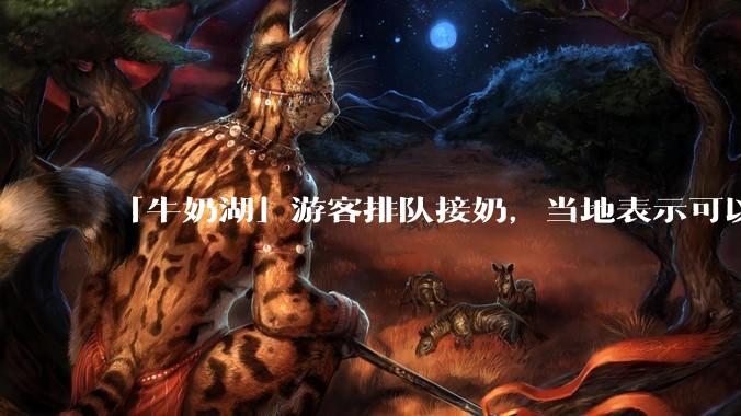 「牛奶湖」游客排队接奶，当地表示可以放心喝，是否符合食品安全标准？此营销行为对当地牧业是否有宣传作用？