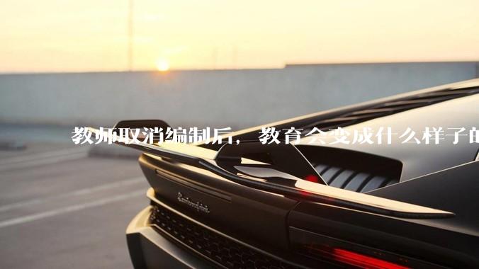 教师取消编制后，教育会变成什么样子的？