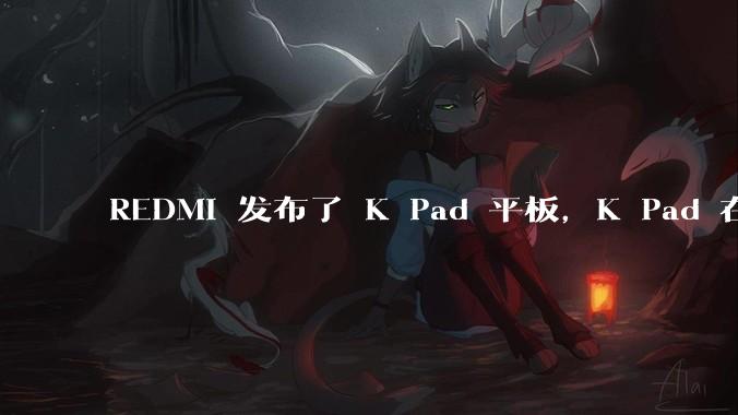REDMI 发布了 K Pad 平板，K Pad 在性能、设计和价格上能否脱颖而出？