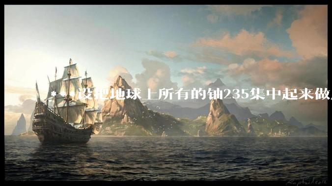 ***设把地球上所有的铀235集中起来做成一个大核弹，放到马里亚纳海沟里引爆，地球会不会被炸成两半？