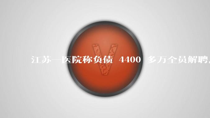 江苏一医院称负债 4400 多万全员解聘，具体是怎么回事？医院这么做合法吗？