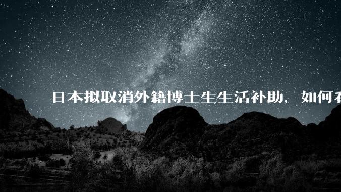 日本拟取消外籍博士生生活补助，如何看待这一调整？是否会导致人才流失？