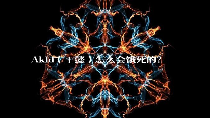 Akid（王懿）怎么会饿死的？