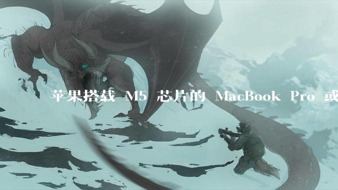 苹果搭载 M5 芯片的 MacBook Pro 或将于 2025 年秋推出，该产品应用了哪些新技术？