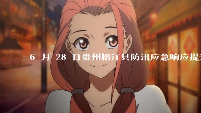 6 月 28 日贵州榕江县防汛应急响应提升至 Ⅰ 级，全城撤离，当地情况如何？