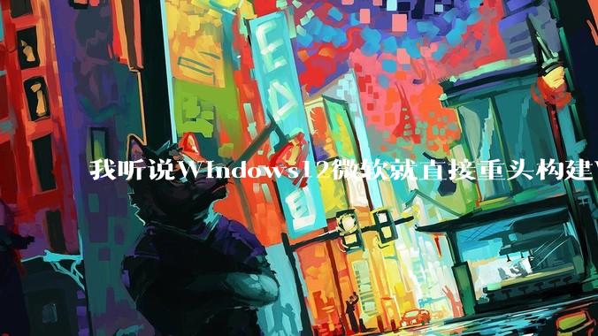 我听说Windows12微软就直接重头构建Windows了，就直接重构Win内核了，到底是不是真的?