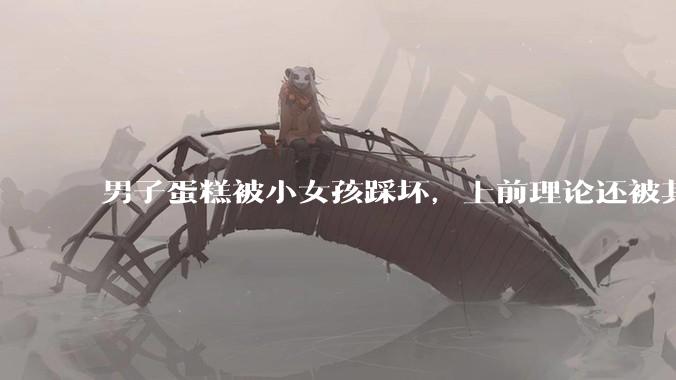男子蛋糕被小女孩踩坏，上前理论还被其家长辱骂殴打，如果发生这种事情有比***里当事人更好的处理方法吗？