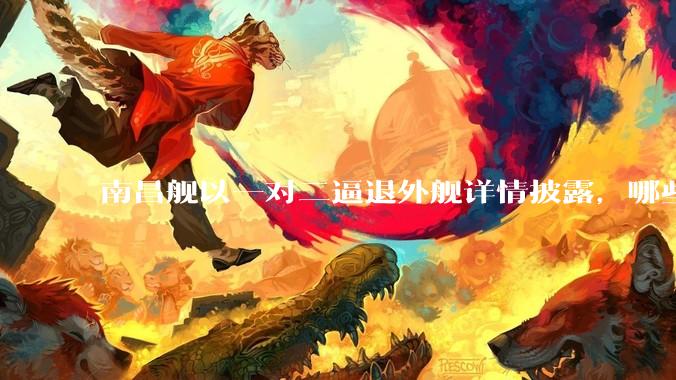 南昌舰以一对二逼退外舰详情披露，哪些内容值得关注？