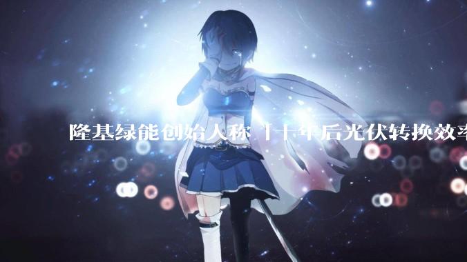 隆基绿能创始人称「十年后光伏转换效率有望达到 35%」，这个数字说明了什么？中国光伏行业发展现状如何？