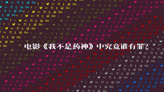 电影《我不是药神》中究竟谁有罪？