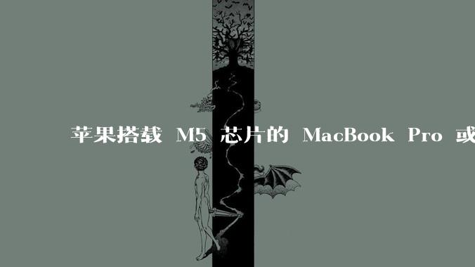 苹果搭载 M5 芯片的 MacBook Pro 或将于 2025 年秋推出，该产品应用了哪些新技术？
