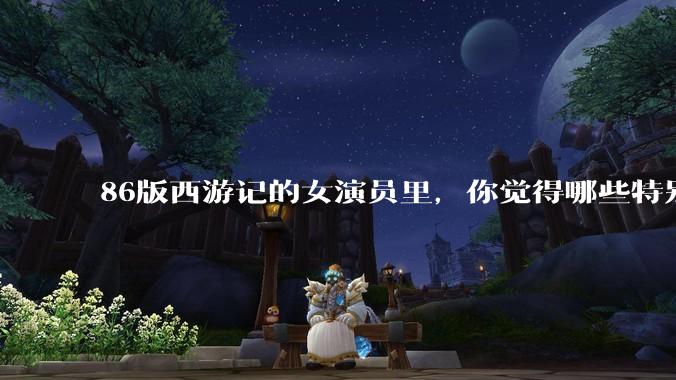 86版西游记的女演员里，你觉得哪些特别漂亮？