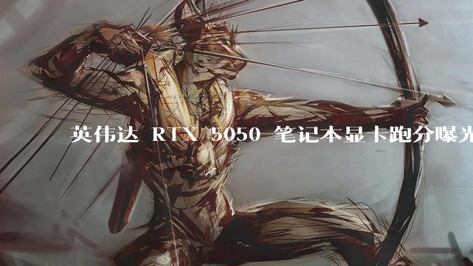 英伟达 RTX 5050 笔记本显卡跑分曝光，该显卡有哪些亮点？