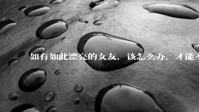 如有如此漂亮的女友，该怎么办，才能不弄丢？