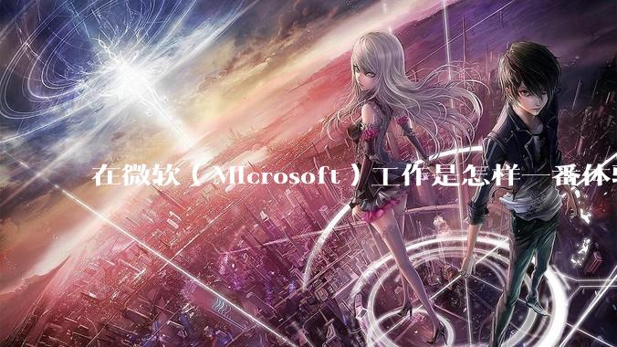 在微软（Microsoft）工作是怎样一番体验？